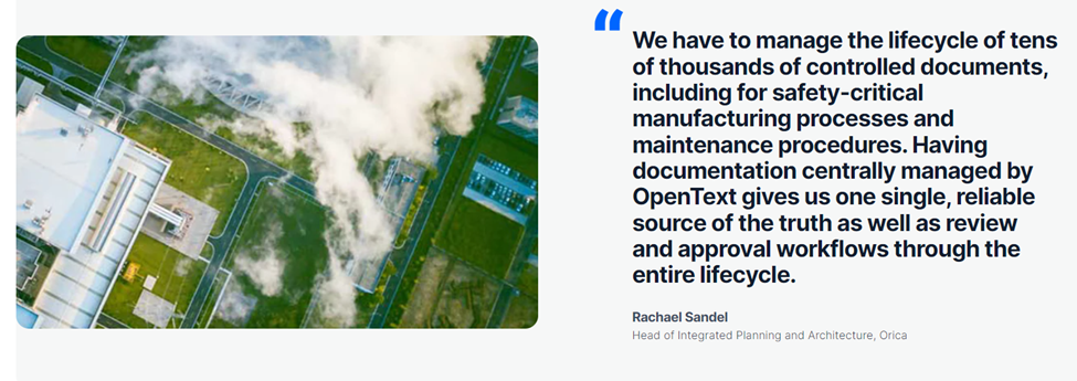 "We have to manage the lifecycle of tens of thousands of controlled documents, including for safety-critical manufacturing processes and maintenance procedures. Having documentation centrally managed by OpenText gives us one single, reliable source of the truth as well as review and approval workflows through the entire lifecycle." - Rachael Sandel, Head of Integrated Planning and Architecture, Orica